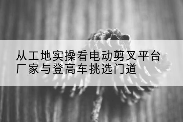 克孜勒苏柯尔克孜电动剪叉升降平台厂家-从工地实操看电动剪叉平台厂家与登高车挑选门道
