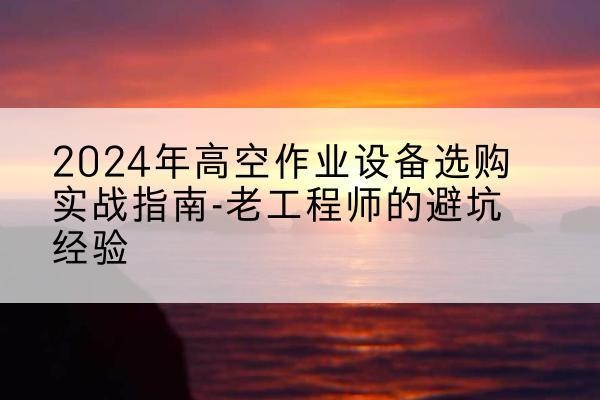 克孜勒苏柯尔克孜高空作业升降机厂家推荐-2024年高空作业设备选购实战指南-老工程师的避坑经验