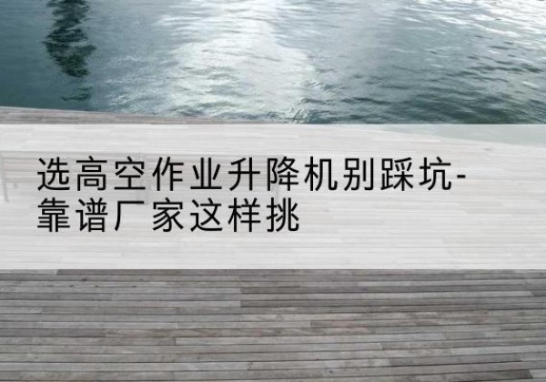 克孜勒苏柯尔克孜剪叉式升降机厂家-选高空作业升降机别踩坑-靠谱厂家这样挑