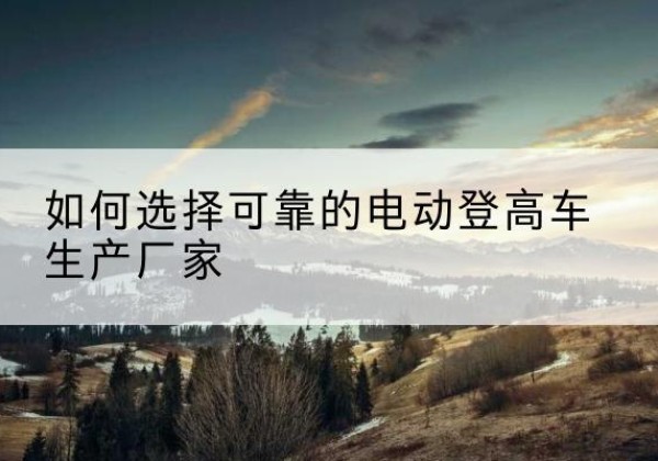 克孜勒苏柯尔克孜电动登高车厂家-如何选择可靠的电动登高车生产厂家