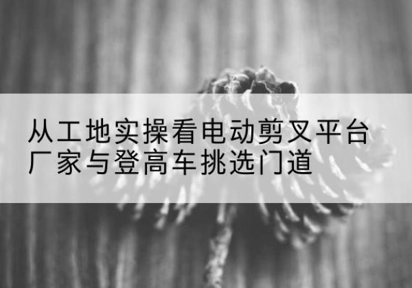 克孜勒苏柯尔克孜电动剪叉升降平台厂家-从工地实操看电动剪叉平台厂家与登高车挑选门道